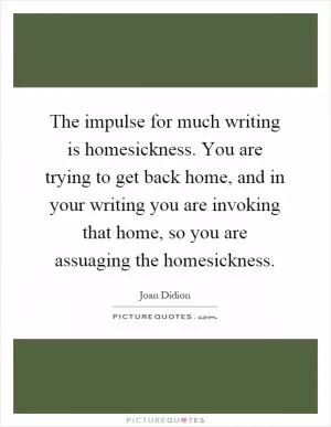The impulse for much writing is homesickness. You are trying to get back home, and in your writing you are invoking that home, so you are assuaging the homesickness Picture Quote #1