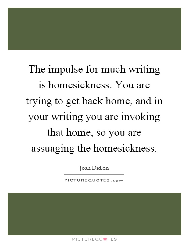 The impulse for much writing is homesickness. You are trying to get back home, and in your writing you are invoking that home, so you are assuaging the homesickness Picture Quote #1