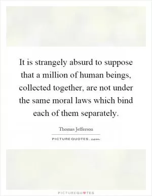It is strangely absurd to suppose that a million of human beings, collected together, are not under the same moral laws which bind each of them separately Picture Quote #1