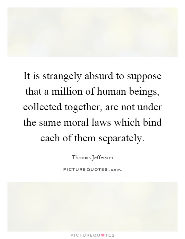 It is strangely absurd to suppose that a million of human beings, collected together, are not under the same moral laws which bind each of them separately Picture Quote #1