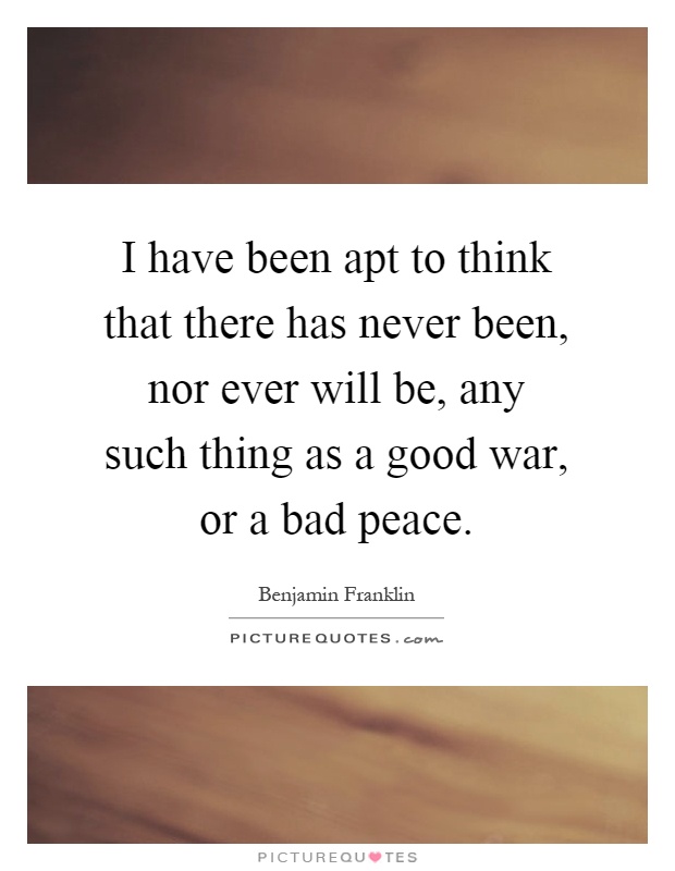 I have been apt to think that there has never been, nor ever will be, any such thing as a good war, or a bad peace Picture Quote #1