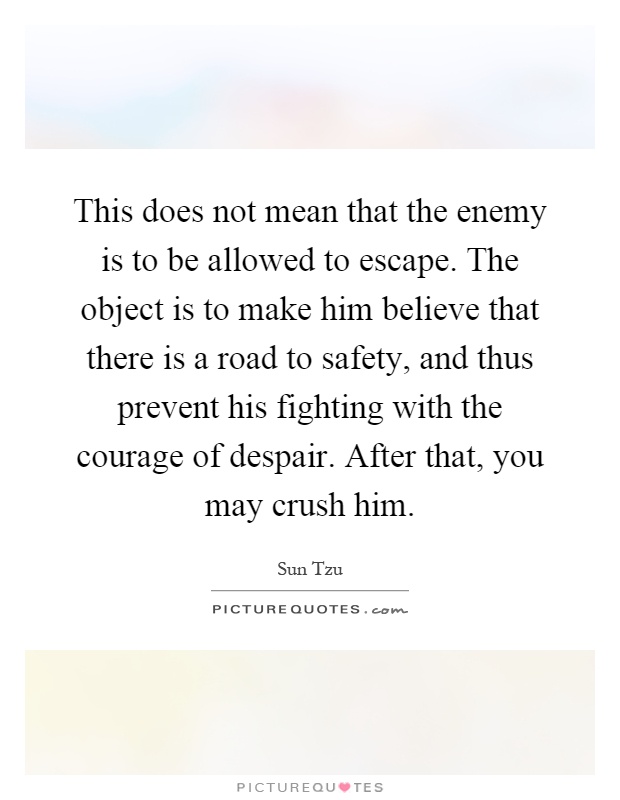 This does not mean that the enemy is to be allowed to escape. The object is to make him believe that there is a road to safety, and thus prevent his fighting with the courage of despair. After that, you may crush him Picture Quote #1