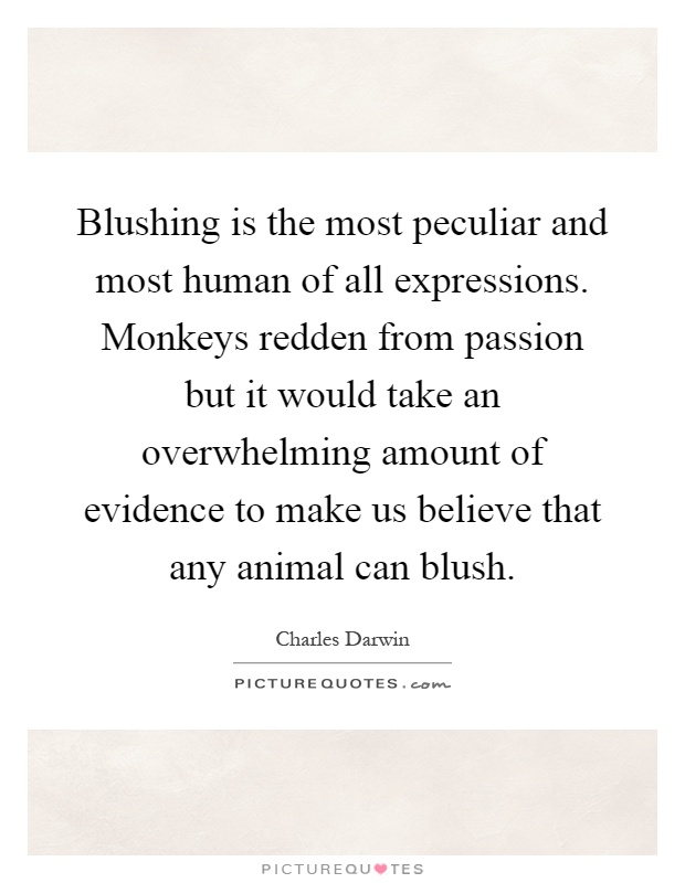 Blushing is the most peculiar and most human of all expressions. Monkeys redden from passion but it would take an overwhelming amount of evidence to make us believe that any animal can blush Picture Quote #1