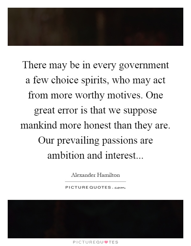 There may be in every government a few choice spirits, who may act from more worthy motives. One great error is that we suppose mankind more honest than they are. Our prevailing passions are ambition and interest Picture Quote #1