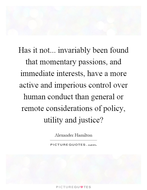 Has it not... invariably been found that momentary passions, and immediate interests, have a more active and imperious control over human conduct than general or remote considerations of policy, utility and justice? Picture Quote #1