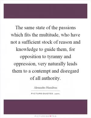 The same state of the passions which fits the multitude, who have not a sufficient stock of reason and knowledge to guide them, for opposition to tyranny and oppression, very naturally leads them to a contempt and disregard of all authority Picture Quote #1