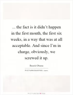 ... the fact is it didn’t happen in the first month, the first six weeks, in a way that was at all acceptable. And since I’m in charge, obviously, we screwed it up Picture Quote #1