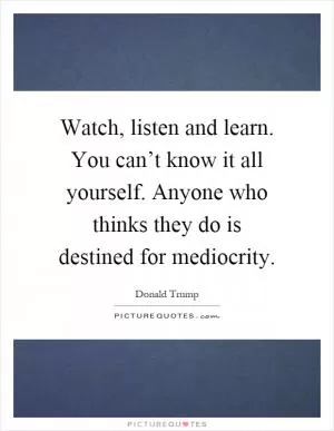 Watch, listen and learn. You can’t know it all yourself. Anyone who thinks they do is destined for mediocrity Picture Quote #1