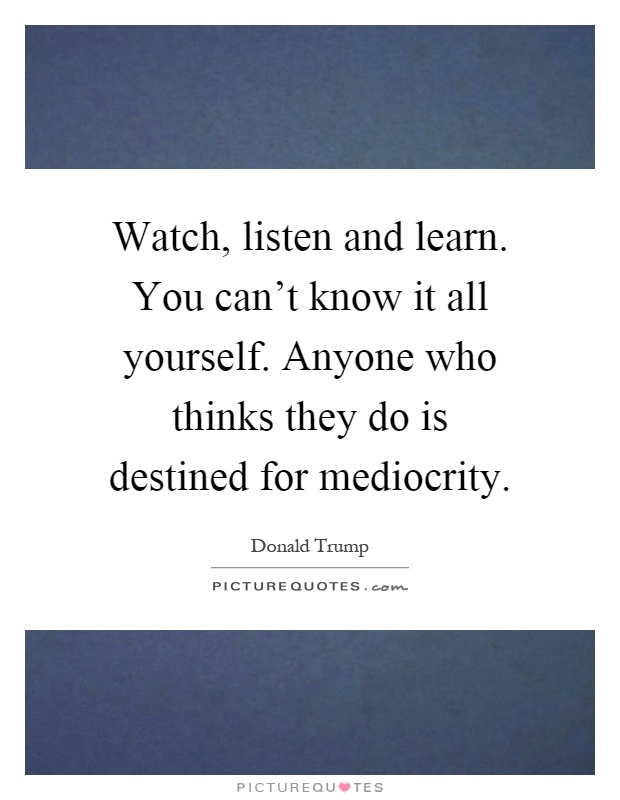 Watch, listen and learn. You can't know it all yourself. Anyone who thinks they do is destined for mediocrity Picture Quote #1