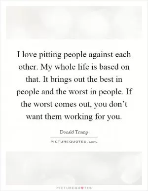 I love pitting people against each other. My whole life is based on that. It brings out the best in people and the worst in people. If the worst comes out, you don’t want them working for you Picture Quote #1