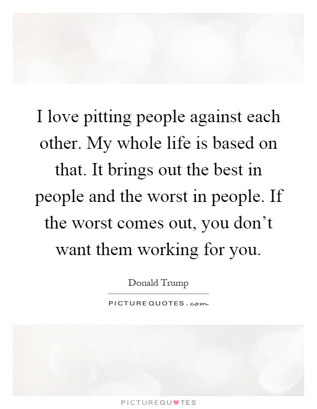 I love pitting people against each other. My whole life is based on that. It brings out the best in people and the worst in people. If the worst comes out, you don't want them working for you Picture Quote #1