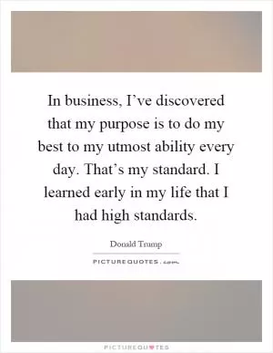 In business, I’ve discovered that my purpose is to do my best to my utmost ability every day. That’s my standard. I learned early in my life that I had high standards Picture Quote #1