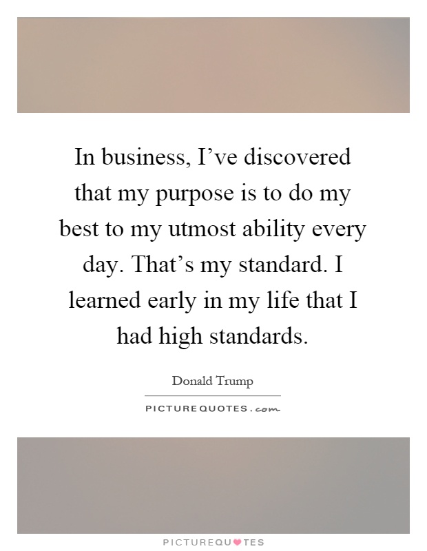 In business, I've discovered that my purpose is to do my best to my utmost ability every day. That's my standard. I learned early in my life that I had high standards Picture Quote #1