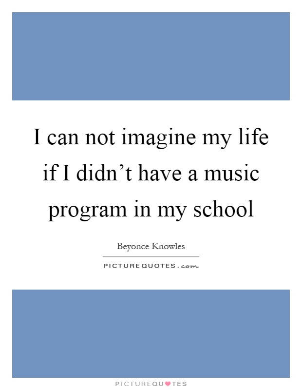 I can not imagine my life if I didn't have a music program in my school Picture Quote #1