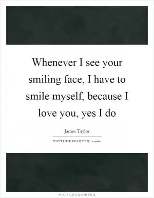 Whenever I see your smiling face, I have to smile myself, because I love you, yes I do Picture Quote #1