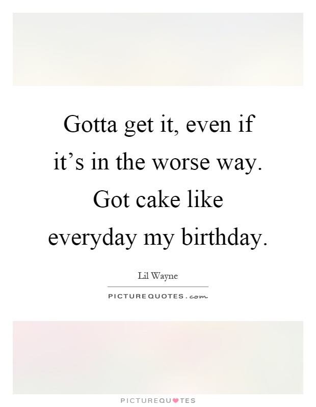 Gotta get it, even if it's in the worse way. Got cake like everyday my birthday Picture Quote #1