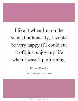I like it when I’m on the stage, but honestly, I would be very happy if I could cut it off, just enjoy my life when I wasn’t performing Picture Quote #1