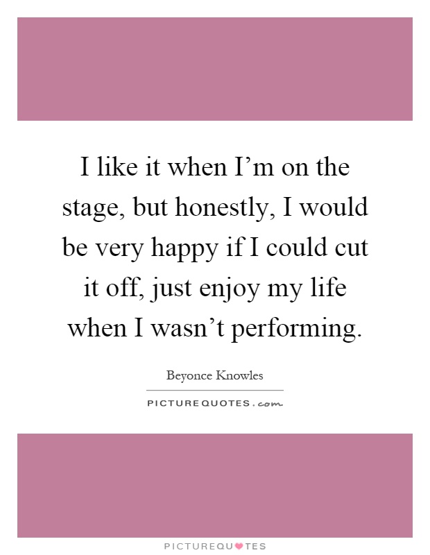 I like it when I'm on the stage, but honestly, I would be very happy if I could cut it off, just enjoy my life when I wasn't performing Picture Quote #1