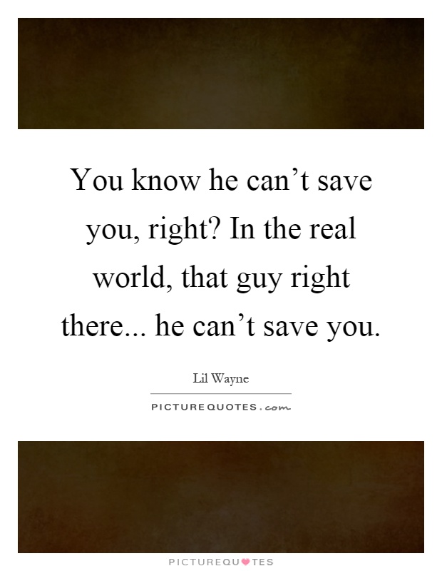 You know he can't save you, right? In the real world, that guy right there... he can't save you Picture Quote #1