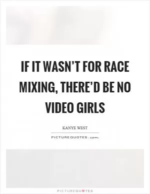 If it wasn’t for race mixing, there’d be no video girls Picture Quote #1