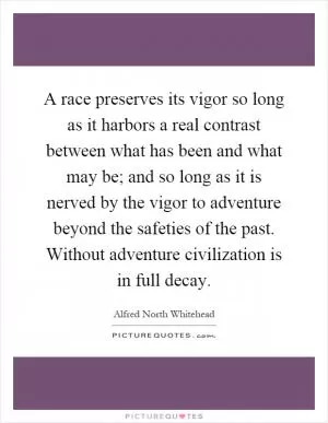 A race preserves its vigor so long as it harbors a real contrast between what has been and what may be; and so long as it is nerved by the vigor to adventure beyond the safeties of the past. Without adventure civilization is in full decay Picture Quote #1