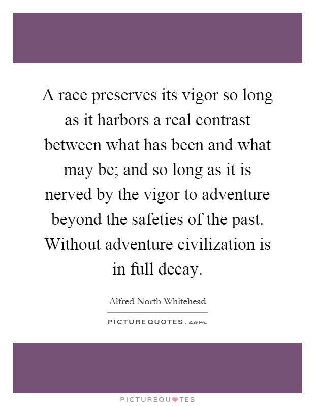 A race preserves its vigor so long as it harbors a real contrast between what has been and what may be; and so long as it is nerved by the vigor to adventure beyond the safeties of the past. Without adventure civilization is in full decay Picture Quote #1