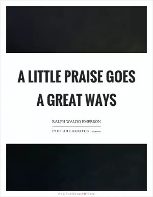 A little praise goes a great ways Picture Quote #1
