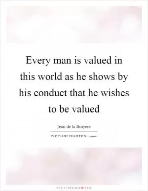 Every man is valued in this world as he shows by his conduct that he wishes to be valued Picture Quote #1