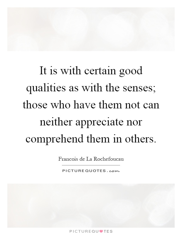 It is with certain good qualities as with the senses; those who have them not can neither appreciate nor comprehend them in others Picture Quote #1