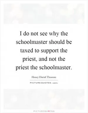 I do not see why the schoolmaster should be taxed to support the priest, and not the priest the schoolmaster Picture Quote #1