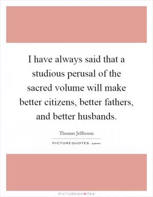 I have always said that a studious perusal of the sacred volume will make better citizens, better fathers, and better husbands Picture Quote #1