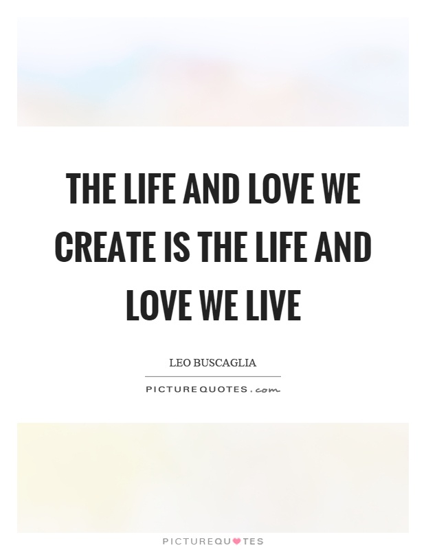 The life and love we create is the life and love we live Picture Quote #1