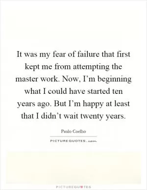 It was my fear of failure that first kept me from attempting the master work. Now, I’m beginning what I could have started ten years ago. But I’m happy at least that I didn’t wait twenty years Picture Quote #1