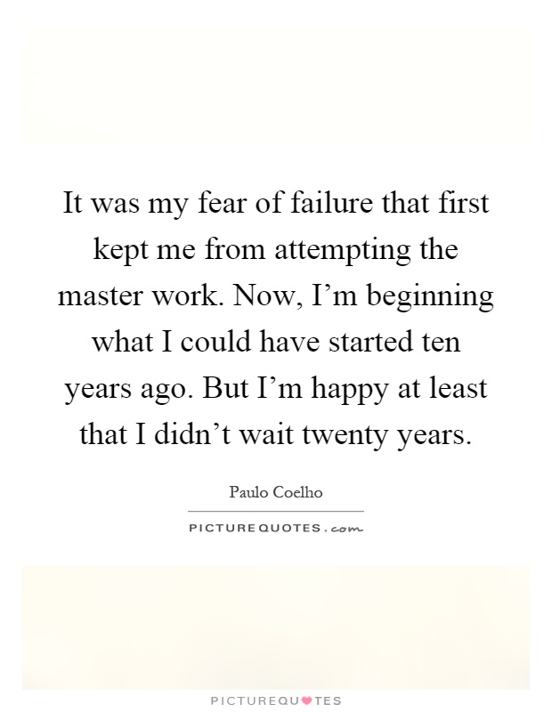 It was my fear of failure that first kept me from attempting the master work. Now, I'm beginning what I could have started ten years ago. But I'm happy at least that I didn't wait twenty years Picture Quote #1