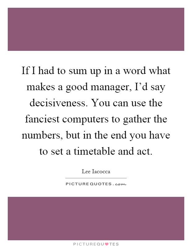 If I had to sum up in a word what makes a good manager, I'd say decisiveness. You can use the fanciest computers to gather the numbers, but in the end you have to set a timetable and act Picture Quote #1