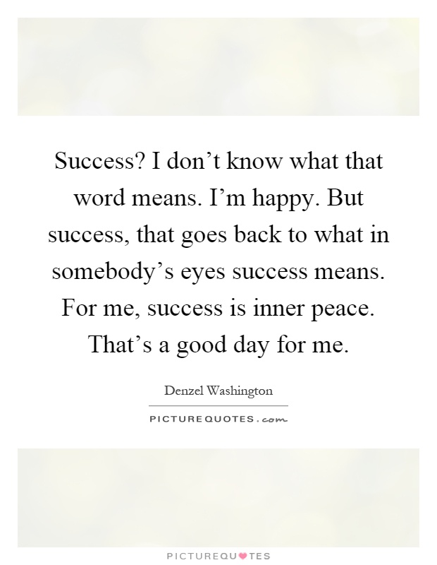 Success? I don't know what that word means. I'm happy. But success, that goes back to what in somebody's eyes success means. For me, success is inner peace. That's a good day for me Picture Quote #1