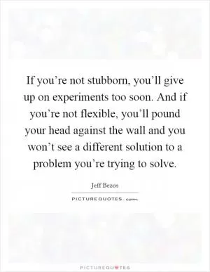If you’re not stubborn, you’ll give up on experiments too soon. And if you’re not flexible, you’ll pound your head against the wall and you won’t see a different solution to a problem you’re trying to solve Picture Quote #1