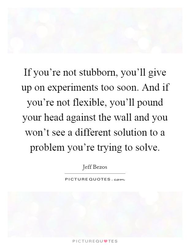 If you're not stubborn, you'll give up on experiments too soon. And if you're not flexible, you'll pound your head against the wall and you won't see a different solution to a problem you're trying to solve Picture Quote #1