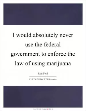 I would absolutely never use the federal government to enforce the law of using marijuana Picture Quote #1