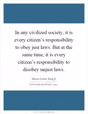 In any civilized society, it is every citizen’s responsibility to obey just laws. But at the same time, it is every citizen’s responsibility to disobey unjust laws Picture Quote #1