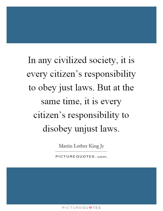 In any civilized society, it is every citizen's responsibility to obey just laws. But at the same time, it is every citizen's responsibility to disobey unjust laws Picture Quote #1