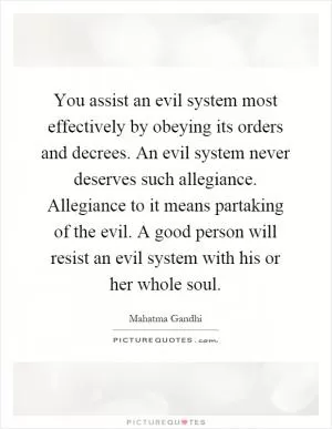 You assist an evil system most effectively by obeying its orders and decrees. An evil system never deserves such allegiance. Allegiance to it means partaking of the evil. A good person will resist an evil system with his or her whole soul Picture Quote #1
