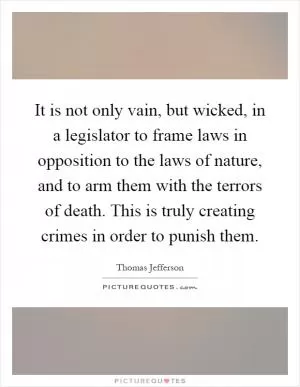 It is not only vain, but wicked, in a legislator to frame laws in opposition to the laws of nature, and to arm them with the terrors of death. This is truly creating crimes in order to punish them Picture Quote #1