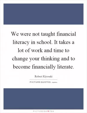 We were not taught financial literacy in school. It takes a lot of work and time to change your thinking and to become financially literate Picture Quote #1