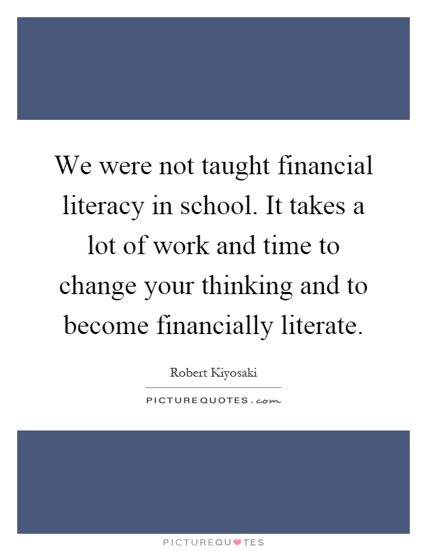 We were not taught financial literacy in school. It takes a lot of work and time to change your thinking and to become financially literate Picture Quote #1