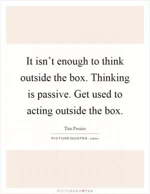 It isn’t enough to think outside the box. Thinking is passive. Get used to acting outside the box Picture Quote #1