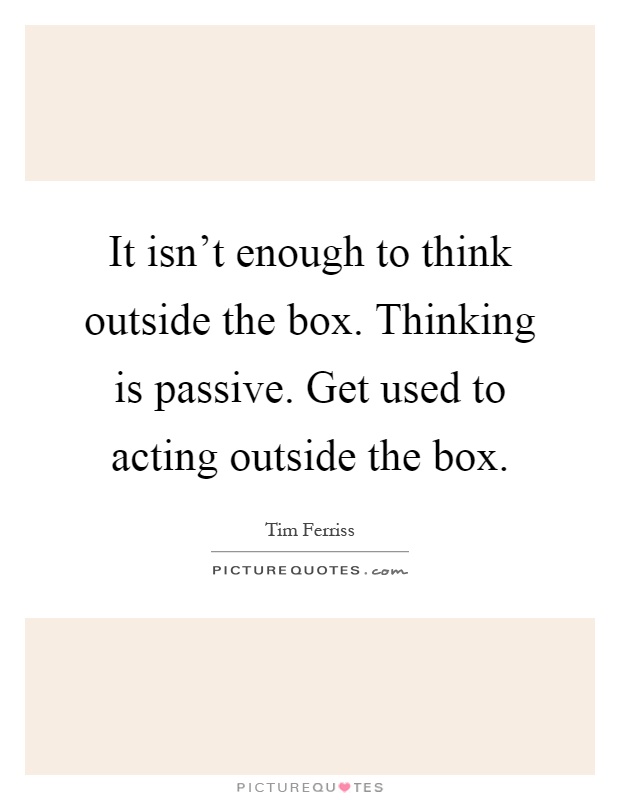 It isn't enough to think outside the box. Thinking is passive. Get used to acting outside the box Picture Quote #1