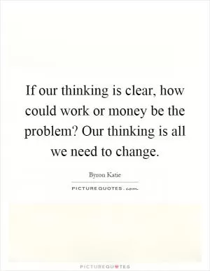 If our thinking is clear, how could work or money be the problem? Our thinking is all we need to change Picture Quote #1