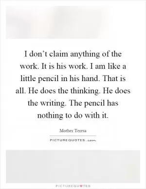 I don’t claim anything of the work. It is his work. I am like a little pencil in his hand. That is all. He does the thinking. He does the writing. The pencil has nothing to do with it Picture Quote #1