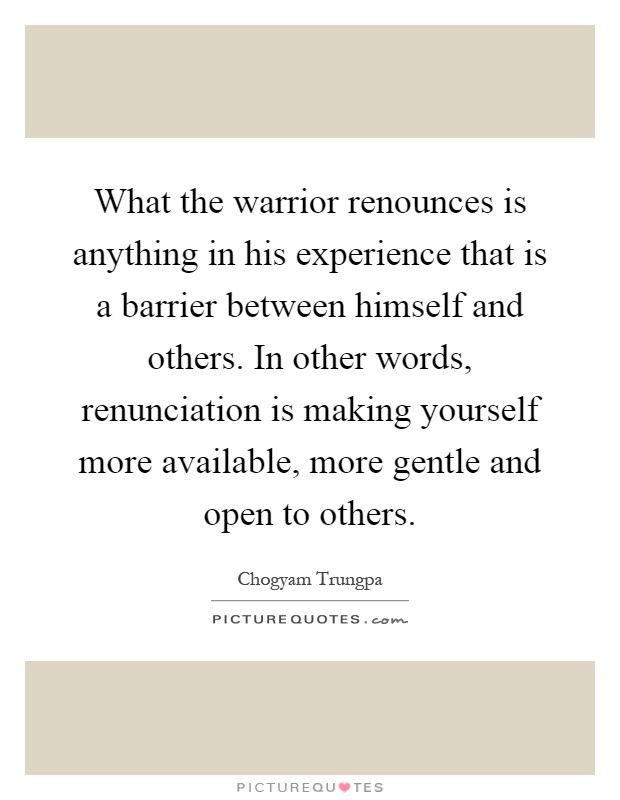 What the warrior renounces is anything in his experience that is a barrier between himself and others. In other words, renunciation is making yourself more available, more gentle and open to others Picture Quote #1